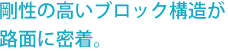 剛性の高いブロック構造が路面に密着。